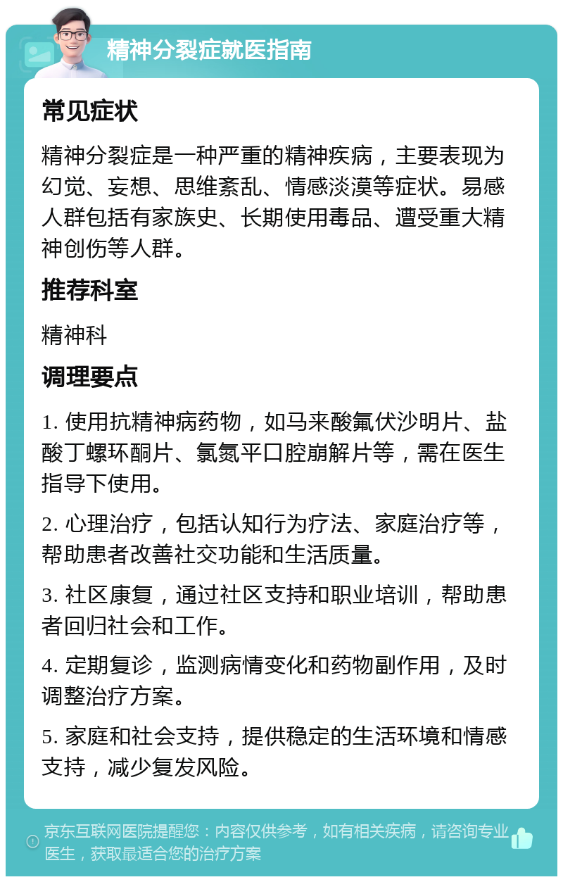 精神分裂症就医指南 常见症状 精神分裂症是一种严重的精神疾病，主要表现为幻觉、妄想、思维紊乱、情感淡漠等症状。易感人群包括有家族史、长期使用毒品、遭受重大精神创伤等人群。 推荐科室 精神科 调理要点 1. 使用抗精神病药物，如马来酸氟伏沙明片、盐酸丁螺环酮片、氯氮平口腔崩解片等，需在医生指导下使用。 2. 心理治疗，包括认知行为疗法、家庭治疗等，帮助患者改善社交功能和生活质量。 3. 社区康复，通过社区支持和职业培训，帮助患者回归社会和工作。 4. 定期复诊，监测病情变化和药物副作用，及时调整治疗方案。 5. 家庭和社会支持，提供稳定的生活环境和情感支持，减少复发风险。