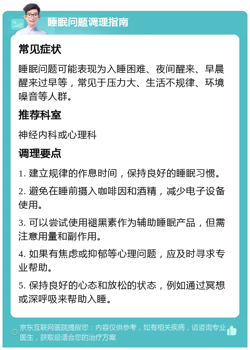 睡眠问题调理指南 常见症状 睡眠问题可能表现为入睡困难、夜间醒来、早晨醒来过早等，常见于压力大、生活不规律、环境噪音等人群。 推荐科室 神经内科或心理科 调理要点 1. 建立规律的作息时间，保持良好的睡眠习惯。 2. 避免在睡前摄入咖啡因和酒精，减少电子设备使用。 3. 可以尝试使用褪黑素作为辅助睡眠产品，但需注意用量和副作用。 4. 如果有焦虑或抑郁等心理问题，应及时寻求专业帮助。 5. 保持良好的心态和放松的状态，例如通过冥想或深呼吸来帮助入睡。