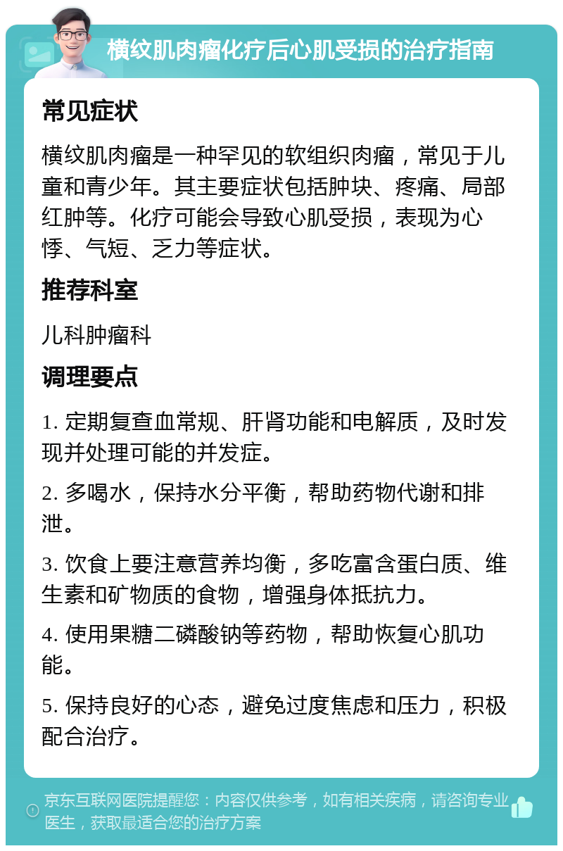 横纹肌肉瘤化疗后心肌受损的治疗指南 常见症状 横纹肌肉瘤是一种罕见的软组织肉瘤，常见于儿童和青少年。其主要症状包括肿块、疼痛、局部红肿等。化疗可能会导致心肌受损，表现为心悸、气短、乏力等症状。 推荐科室 儿科肿瘤科 调理要点 1. 定期复查血常规、肝肾功能和电解质，及时发现并处理可能的并发症。 2. 多喝水，保持水分平衡，帮助药物代谢和排泄。 3. 饮食上要注意营养均衡，多吃富含蛋白质、维生素和矿物质的食物，增强身体抵抗力。 4. 使用果糖二磷酸钠等药物，帮助恢复心肌功能。 5. 保持良好的心态，避免过度焦虑和压力，积极配合治疗。