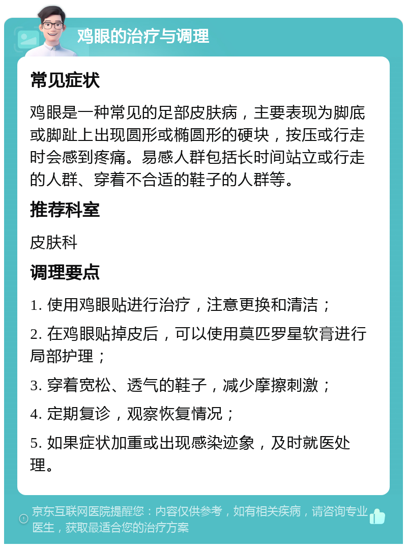 鸡眼的治疗与调理 常见症状 鸡眼是一种常见的足部皮肤病，主要表现为脚底或脚趾上出现圆形或椭圆形的硬块，按压或行走时会感到疼痛。易感人群包括长时间站立或行走的人群、穿着不合适的鞋子的人群等。 推荐科室 皮肤科 调理要点 1. 使用鸡眼贴进行治疗，注意更换和清洁； 2. 在鸡眼贴掉皮后，可以使用莫匹罗星软膏进行局部护理； 3. 穿着宽松、透气的鞋子，减少摩擦刺激； 4. 定期复诊，观察恢复情况； 5. 如果症状加重或出现感染迹象，及时就医处理。