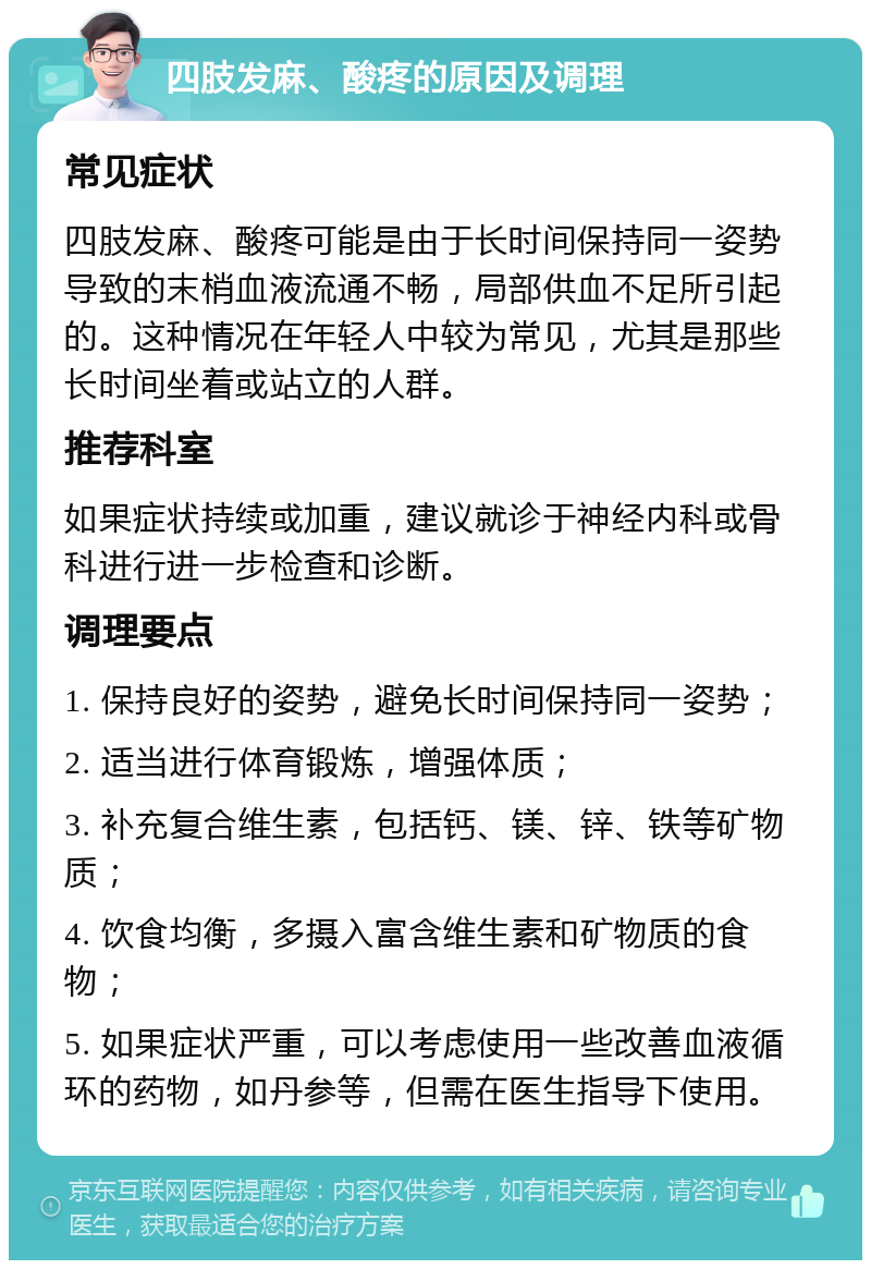 四肢发麻、酸疼的原因及调理 常见症状 四肢发麻、酸疼可能是由于长时间保持同一姿势导致的末梢血液流通不畅，局部供血不足所引起的。这种情况在年轻人中较为常见，尤其是那些长时间坐着或站立的人群。 推荐科室 如果症状持续或加重，建议就诊于神经内科或骨科进行进一步检查和诊断。 调理要点 1. 保持良好的姿势，避免长时间保持同一姿势； 2. 适当进行体育锻炼，增强体质； 3. 补充复合维生素，包括钙、镁、锌、铁等矿物质； 4. 饮食均衡，多摄入富含维生素和矿物质的食物； 5. 如果症状严重，可以考虑使用一些改善血液循环的药物，如丹参等，但需在医生指导下使用。