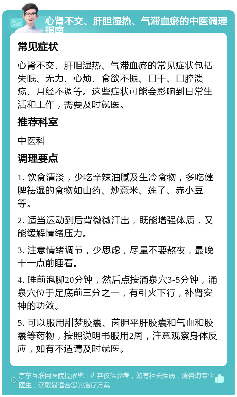 心肾不交、肝胆湿热、气滞血瘀的中医调理指南 常见症状 心肾不交、肝胆湿热、气滞血瘀的常见症状包括失眠、无力、心烦、食欲不振、口干、口腔溃疡、月经不调等。这些症状可能会影响到日常生活和工作，需要及时就医。 推荐科室 中医科 调理要点 1. 饮食清淡，少吃辛辣油腻及生冷食物，多吃健脾祛湿的食物如山药、炒薏米、莲子、赤小豆等。 2. 适当运动到后背微微汗出，既能增强体质，又能缓解情绪压力。 3. 注意情绪调节，少思虑，尽量不要熬夜，最晚十一点前睡着。 4. 睡前泡脚20分钟，然后点按涌泉穴3-5分钟，涌泉穴位于足底前三分之一，有引火下行，补肾安神的功效。 5. 可以服用甜梦胶囊、茵胆平肝胶囊和气血和胶囊等药物，按照说明书服用2周，注意观察身体反应，如有不适请及时就医。