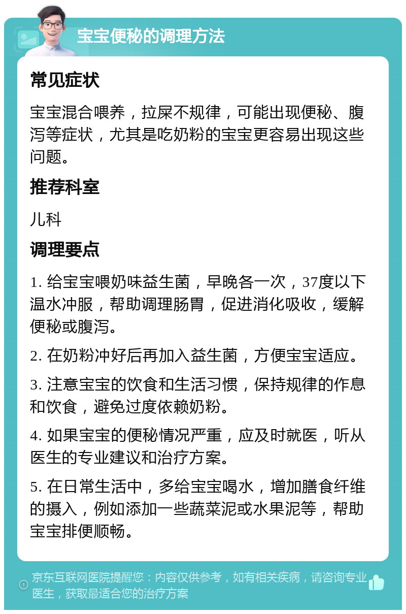 宝宝便秘的调理方法 常见症状 宝宝混合喂养，拉屎不规律，可能出现便秘、腹泻等症状，尤其是吃奶粉的宝宝更容易出现这些问题。 推荐科室 儿科 调理要点 1. 给宝宝喂奶味益生菌，早晚各一次，37度以下温水冲服，帮助调理肠胃，促进消化吸收，缓解便秘或腹泻。 2. 在奶粉冲好后再加入益生菌，方便宝宝适应。 3. 注意宝宝的饮食和生活习惯，保持规律的作息和饮食，避免过度依赖奶粉。 4. 如果宝宝的便秘情况严重，应及时就医，听从医生的专业建议和治疗方案。 5. 在日常生活中，多给宝宝喝水，增加膳食纤维的摄入，例如添加一些蔬菜泥或水果泥等，帮助宝宝排便顺畅。