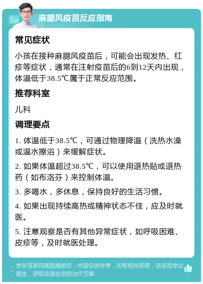 麻腮风疫苗反应指南 常见症状 小孩在接种麻腮风疫苗后，可能会出现发热、红疹等症状，通常在注射疫苗后的6到12天内出现，体温低于38.5℃属于正常反应范围。 推荐科室 儿科 调理要点 1. 体温低于38.5℃，可通过物理降温（洗热水澡或温水擦浴）来缓解症状。 2. 如果体温超过38.5℃，可以使用退热贴或退热药（如布洛芬）来控制体温。 3. 多喝水，多休息，保持良好的生活习惯。 4. 如果出现持续高热或精神状态不佳，应及时就医。 5. 注意观察是否有其他异常症状，如呼吸困难、皮疹等，及时就医处理。