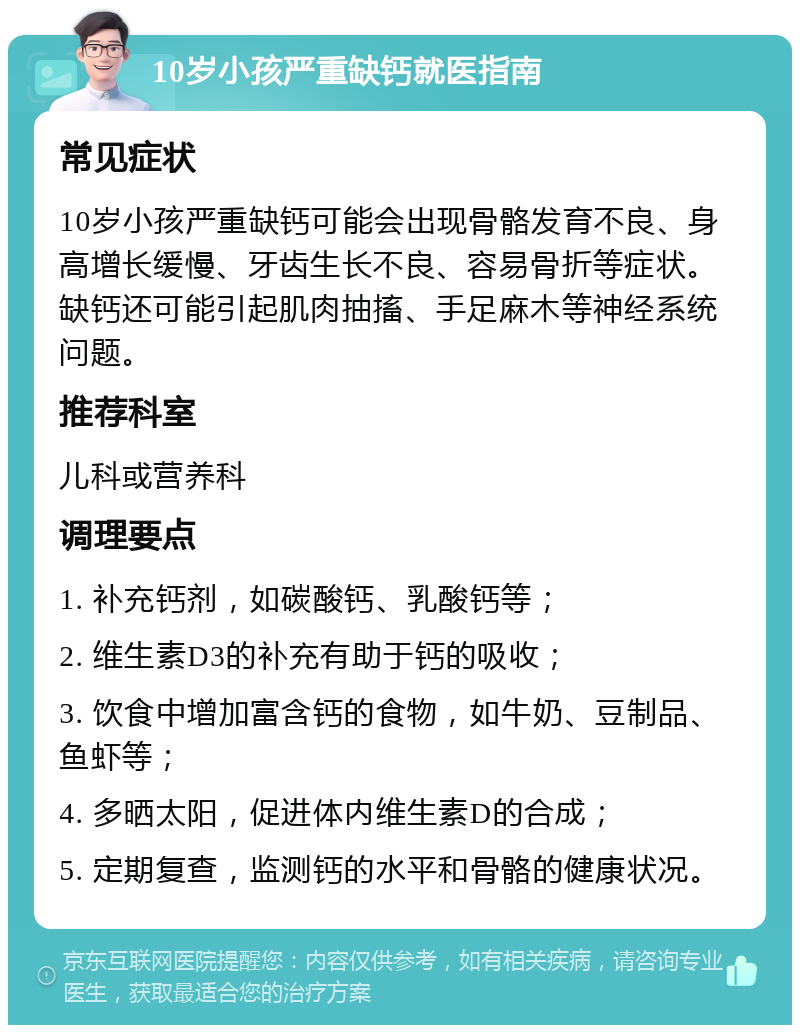 10岁小孩严重缺钙就医指南 常见症状 10岁小孩严重缺钙可能会出现骨骼发育不良、身高增长缓慢、牙齿生长不良、容易骨折等症状。缺钙还可能引起肌肉抽搐、手足麻木等神经系统问题。 推荐科室 儿科或营养科 调理要点 1. 补充钙剂，如碳酸钙、乳酸钙等； 2. 维生素D3的补充有助于钙的吸收； 3. 饮食中增加富含钙的食物，如牛奶、豆制品、鱼虾等； 4. 多晒太阳，促进体内维生素D的合成； 5. 定期复查，监测钙的水平和骨骼的健康状况。