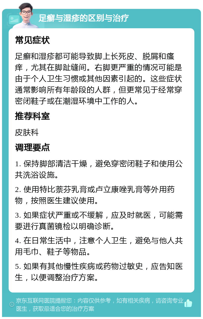 足癣与湿疹的区别与治疗 常见症状 足癣和湿疹都可能导致脚上长死皮、脱屑和瘙痒，尤其在脚趾缝间。右脚更严重的情况可能是由于个人卫生习惯或其他因素引起的。这些症状通常影响所有年龄段的人群，但更常见于经常穿密闭鞋子或在潮湿环境中工作的人。 推荐科室 皮肤科 调理要点 1. 保持脚部清洁干燥，避免穿密闭鞋子和使用公共洗浴设施。 2. 使用特比萘芬乳膏或卢立康唑乳膏等外用药物，按照医生建议使用。 3. 如果症状严重或不缓解，应及时就医，可能需要进行真菌镜检以明确诊断。 4. 在日常生活中，注意个人卫生，避免与他人共用毛巾、鞋子等物品。 5. 如果有其他慢性疾病或药物过敏史，应告知医生，以便调整治疗方案。