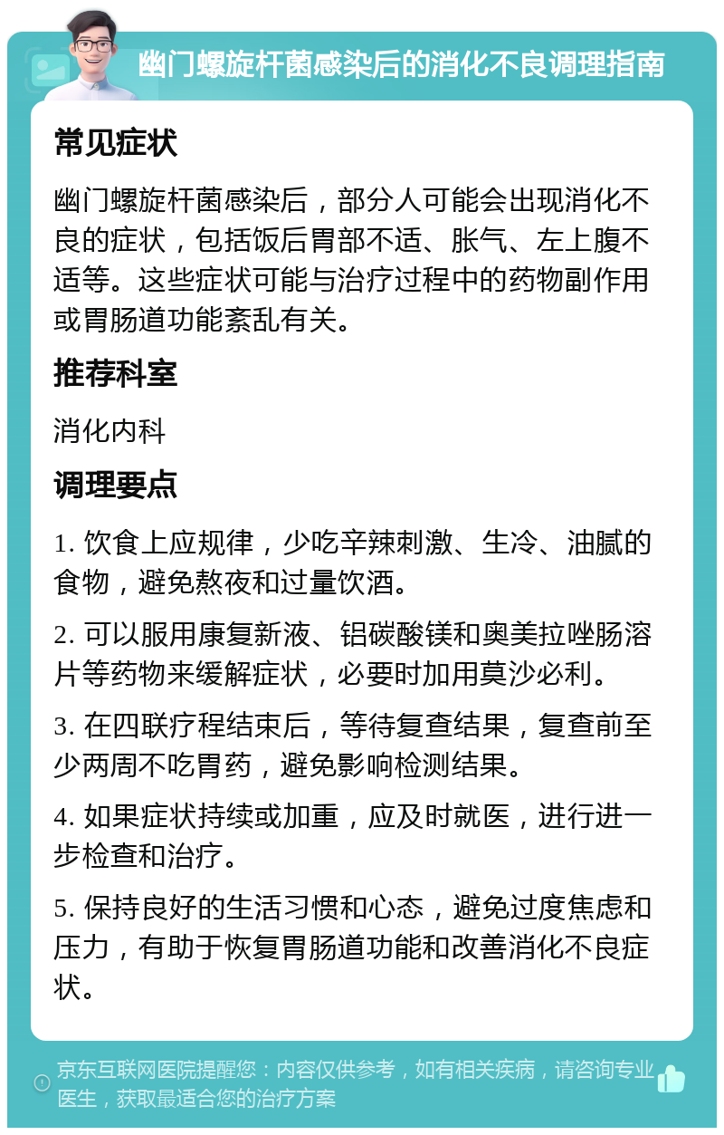 幽门螺旋杆菌感染后的消化不良调理指南 常见症状 幽门螺旋杆菌感染后，部分人可能会出现消化不良的症状，包括饭后胃部不适、胀气、左上腹不适等。这些症状可能与治疗过程中的药物副作用或胃肠道功能紊乱有关。 推荐科室 消化内科 调理要点 1. 饮食上应规律，少吃辛辣刺激、生冷、油腻的食物，避免熬夜和过量饮酒。 2. 可以服用康复新液、铝碳酸镁和奥美拉唑肠溶片等药物来缓解症状，必要时加用莫沙必利。 3. 在四联疗程结束后，等待复查结果，复查前至少两周不吃胃药，避免影响检测结果。 4. 如果症状持续或加重，应及时就医，进行进一步检查和治疗。 5. 保持良好的生活习惯和心态，避免过度焦虑和压力，有助于恢复胃肠道功能和改善消化不良症状。