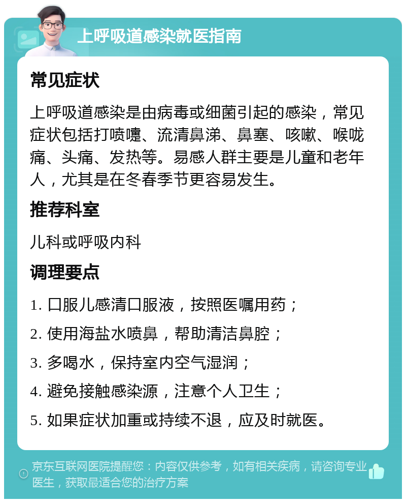 上呼吸道感染就医指南 常见症状 上呼吸道感染是由病毒或细菌引起的感染，常见症状包括打喷嚏、流清鼻涕、鼻塞、咳嗽、喉咙痛、头痛、发热等。易感人群主要是儿童和老年人，尤其是在冬春季节更容易发生。 推荐科室 儿科或呼吸内科 调理要点 1. 口服儿感清口服液，按照医嘱用药； 2. 使用海盐水喷鼻，帮助清洁鼻腔； 3. 多喝水，保持室内空气湿润； 4. 避免接触感染源，注意个人卫生； 5. 如果症状加重或持续不退，应及时就医。