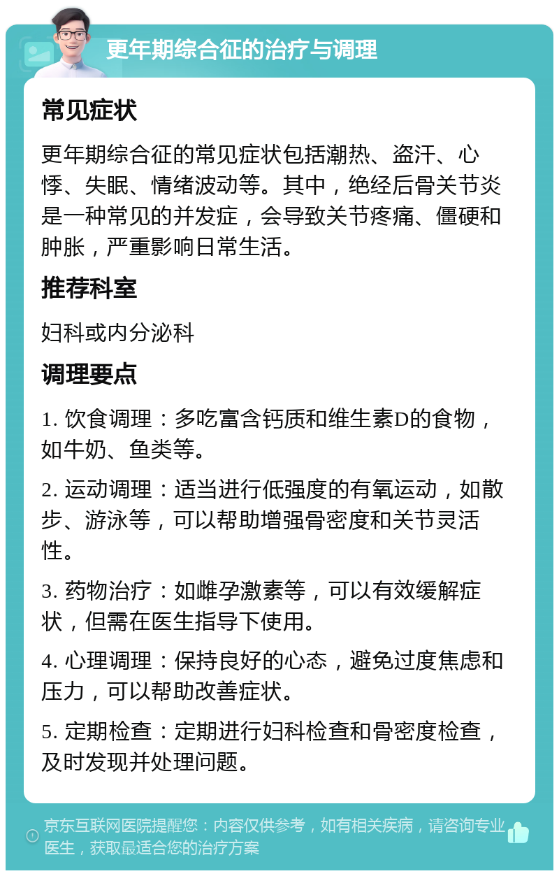 更年期综合征的治疗与调理 常见症状 更年期综合征的常见症状包括潮热、盗汗、心悸、失眠、情绪波动等。其中，绝经后骨关节炎是一种常见的并发症，会导致关节疼痛、僵硬和肿胀，严重影响日常生活。 推荐科室 妇科或内分泌科 调理要点 1. 饮食调理：多吃富含钙质和维生素D的食物，如牛奶、鱼类等。 2. 运动调理：适当进行低强度的有氧运动，如散步、游泳等，可以帮助增强骨密度和关节灵活性。 3. 药物治疗：如雌孕激素等，可以有效缓解症状，但需在医生指导下使用。 4. 心理调理：保持良好的心态，避免过度焦虑和压力，可以帮助改善症状。 5. 定期检查：定期进行妇科检查和骨密度检查，及时发现并处理问题。