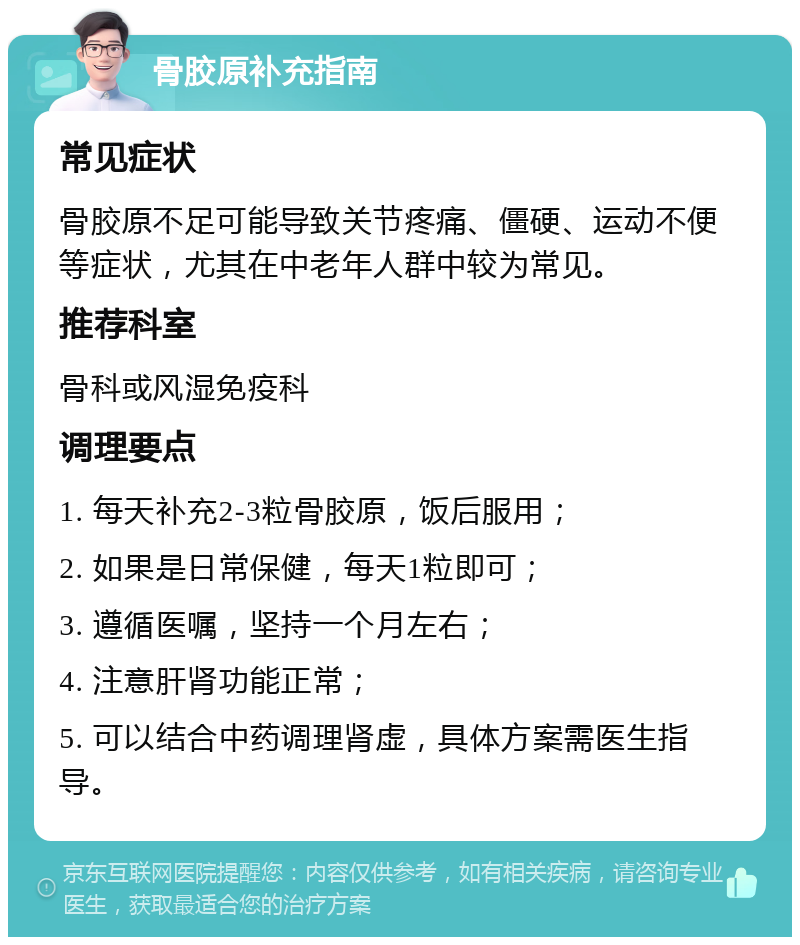 骨胶原补充指南 常见症状 骨胶原不足可能导致关节疼痛、僵硬、运动不便等症状，尤其在中老年人群中较为常见。 推荐科室 骨科或风湿免疫科 调理要点 1. 每天补充2-3粒骨胶原，饭后服用； 2. 如果是日常保健，每天1粒即可； 3. 遵循医嘱，坚持一个月左右； 4. 注意肝肾功能正常； 5. 可以结合中药调理肾虚，具体方案需医生指导。