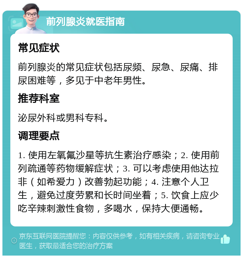 前列腺炎就医指南 常见症状 前列腺炎的常见症状包括尿频、尿急、尿痛、排尿困难等，多见于中老年男性。 推荐科室 泌尿外科或男科专科。 调理要点 1. 使用左氧氟沙星等抗生素治疗感染；2. 使用前列疏通等药物缓解症状；3. 可以考虑使用他达拉非（如希爱力）改善勃起功能；4. 注意个人卫生，避免过度劳累和长时间坐着；5. 饮食上应少吃辛辣刺激性食物，多喝水，保持大便通畅。