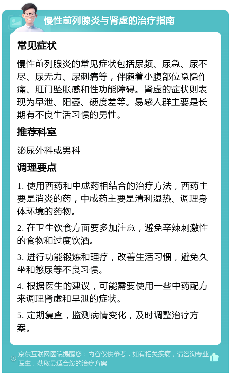 慢性前列腺炎与肾虚的治疗指南 常见症状 慢性前列腺炎的常见症状包括尿频、尿急、尿不尽、尿无力、尿刺痛等，伴随着小腹部位隐隐作痛、肛门坠胀感和性功能障碍。肾虚的症状则表现为早泄、阳萎、硬度差等。易感人群主要是长期有不良生活习惯的男性。 推荐科室 泌尿外科或男科 调理要点 1. 使用西药和中成药相结合的治疗方法，西药主要是消炎的药，中成药主要是清利湿热、调理身体环境的药物。 2. 在卫生饮食方面要多加注意，避免辛辣刺激性的食物和过度饮酒。 3. 进行功能锻炼和理疗，改善生活习惯，避免久坐和憋尿等不良习惯。 4. 根据医生的建议，可能需要使用一些中药配方来调理肾虚和早泄的症状。 5. 定期复查，监测病情变化，及时调整治疗方案。