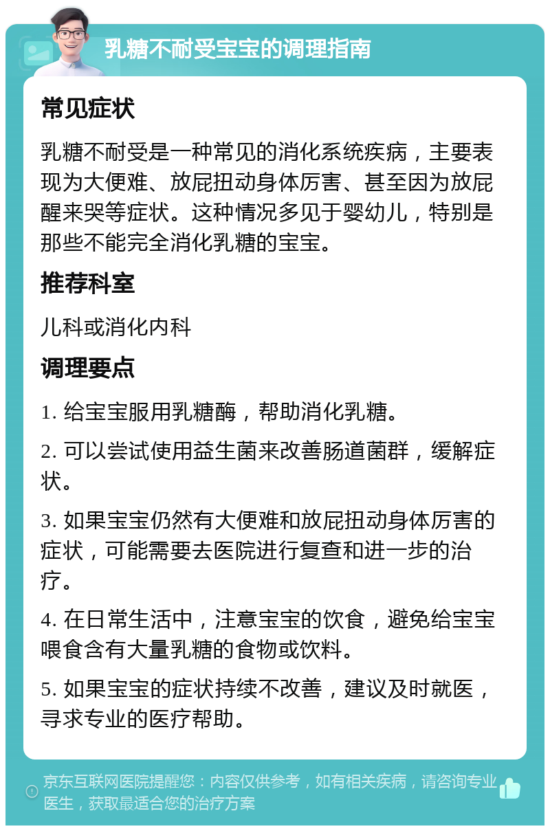 乳糖不耐受宝宝的调理指南 常见症状 乳糖不耐受是一种常见的消化系统疾病，主要表现为大便难、放屁扭动身体厉害、甚至因为放屁醒来哭等症状。这种情况多见于婴幼儿，特别是那些不能完全消化乳糖的宝宝。 推荐科室 儿科或消化内科 调理要点 1. 给宝宝服用乳糖酶，帮助消化乳糖。 2. 可以尝试使用益生菌来改善肠道菌群，缓解症状。 3. 如果宝宝仍然有大便难和放屁扭动身体厉害的症状，可能需要去医院进行复查和进一步的治疗。 4. 在日常生活中，注意宝宝的饮食，避免给宝宝喂食含有大量乳糖的食物或饮料。 5. 如果宝宝的症状持续不改善，建议及时就医，寻求专业的医疗帮助。