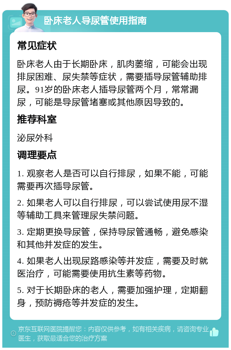 卧床老人导尿管使用指南 常见症状 卧床老人由于长期卧床，肌肉萎缩，可能会出现排尿困难、尿失禁等症状，需要插导尿管辅助排尿。91岁的卧床老人插导尿管两个月，常常漏尿，可能是导尿管堵塞或其他原因导致的。 推荐科室 泌尿外科 调理要点 1. 观察老人是否可以自行排尿，如果不能，可能需要再次插导尿管。 2. 如果老人可以自行排尿，可以尝试使用尿不湿等辅助工具来管理尿失禁问题。 3. 定期更换导尿管，保持导尿管通畅，避免感染和其他并发症的发生。 4. 如果老人出现尿路感染等并发症，需要及时就医治疗，可能需要使用抗生素等药物。 5. 对于长期卧床的老人，需要加强护理，定期翻身，预防褥疮等并发症的发生。