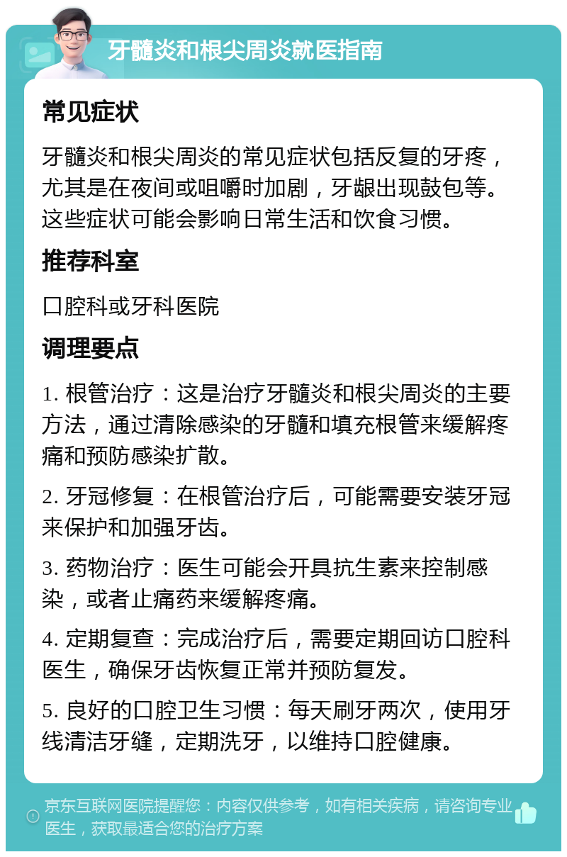 牙髓炎和根尖周炎就医指南 常见症状 牙髓炎和根尖周炎的常见症状包括反复的牙疼，尤其是在夜间或咀嚼时加剧，牙龈出现鼓包等。这些症状可能会影响日常生活和饮食习惯。 推荐科室 口腔科或牙科医院 调理要点 1. 根管治疗：这是治疗牙髓炎和根尖周炎的主要方法，通过清除感染的牙髓和填充根管来缓解疼痛和预防感染扩散。 2. 牙冠修复：在根管治疗后，可能需要安装牙冠来保护和加强牙齿。 3. 药物治疗：医生可能会开具抗生素来控制感染，或者止痛药来缓解疼痛。 4. 定期复查：完成治疗后，需要定期回访口腔科医生，确保牙齿恢复正常并预防复发。 5. 良好的口腔卫生习惯：每天刷牙两次，使用牙线清洁牙缝，定期洗牙，以维持口腔健康。