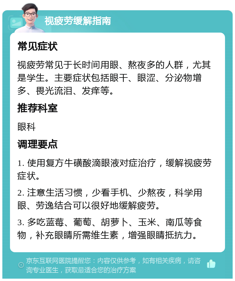 视疲劳缓解指南 常见症状 视疲劳常见于长时间用眼、熬夜多的人群，尤其是学生。主要症状包括眼干、眼涩、分泌物增多、畏光流泪、发痒等。 推荐科室 眼科 调理要点 1. 使用复方牛磺酸滴眼液对症治疗，缓解视疲劳症状。 2. 注意生活习惯，少看手机、少熬夜，科学用眼、劳逸结合可以很好地缓解疲劳。 3. 多吃蓝莓、葡萄、胡萝卜、玉米、南瓜等食物，补充眼睛所需维生素，增强眼睛抵抗力。