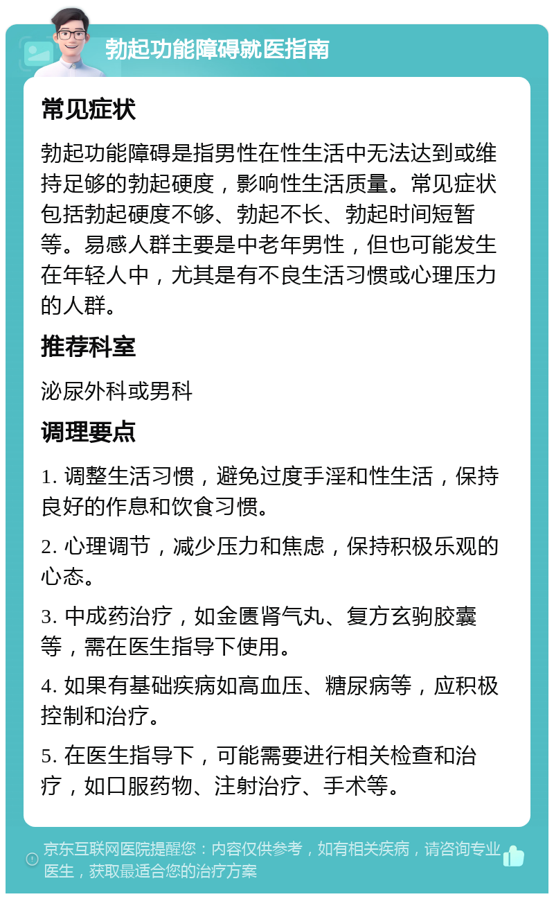 勃起功能障碍就医指南 常见症状 勃起功能障碍是指男性在性生活中无法达到或维持足够的勃起硬度，影响性生活质量。常见症状包括勃起硬度不够、勃起不长、勃起时间短暂等。易感人群主要是中老年男性，但也可能发生在年轻人中，尤其是有不良生活习惯或心理压力的人群。 推荐科室 泌尿外科或男科 调理要点 1. 调整生活习惯，避免过度手淫和性生活，保持良好的作息和饮食习惯。 2. 心理调节，减少压力和焦虑，保持积极乐观的心态。 3. 中成药治疗，如金匮肾气丸、复方玄驹胶囊等，需在医生指导下使用。 4. 如果有基础疾病如高血压、糖尿病等，应积极控制和治疗。 5. 在医生指导下，可能需要进行相关检查和治疗，如口服药物、注射治疗、手术等。