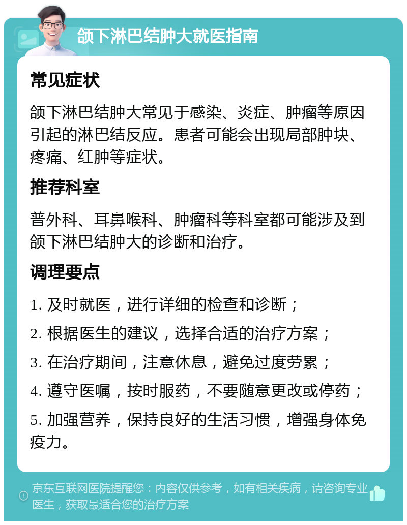 颌下淋巴结肿大就医指南 常见症状 颌下淋巴结肿大常见于感染、炎症、肿瘤等原因引起的淋巴结反应。患者可能会出现局部肿块、疼痛、红肿等症状。 推荐科室 普外科、耳鼻喉科、肿瘤科等科室都可能涉及到颌下淋巴结肿大的诊断和治疗。 调理要点 1. 及时就医，进行详细的检查和诊断； 2. 根据医生的建议，选择合适的治疗方案； 3. 在治疗期间，注意休息，避免过度劳累； 4. 遵守医嘱，按时服药，不要随意更改或停药； 5. 加强营养，保持良好的生活习惯，增强身体免疫力。