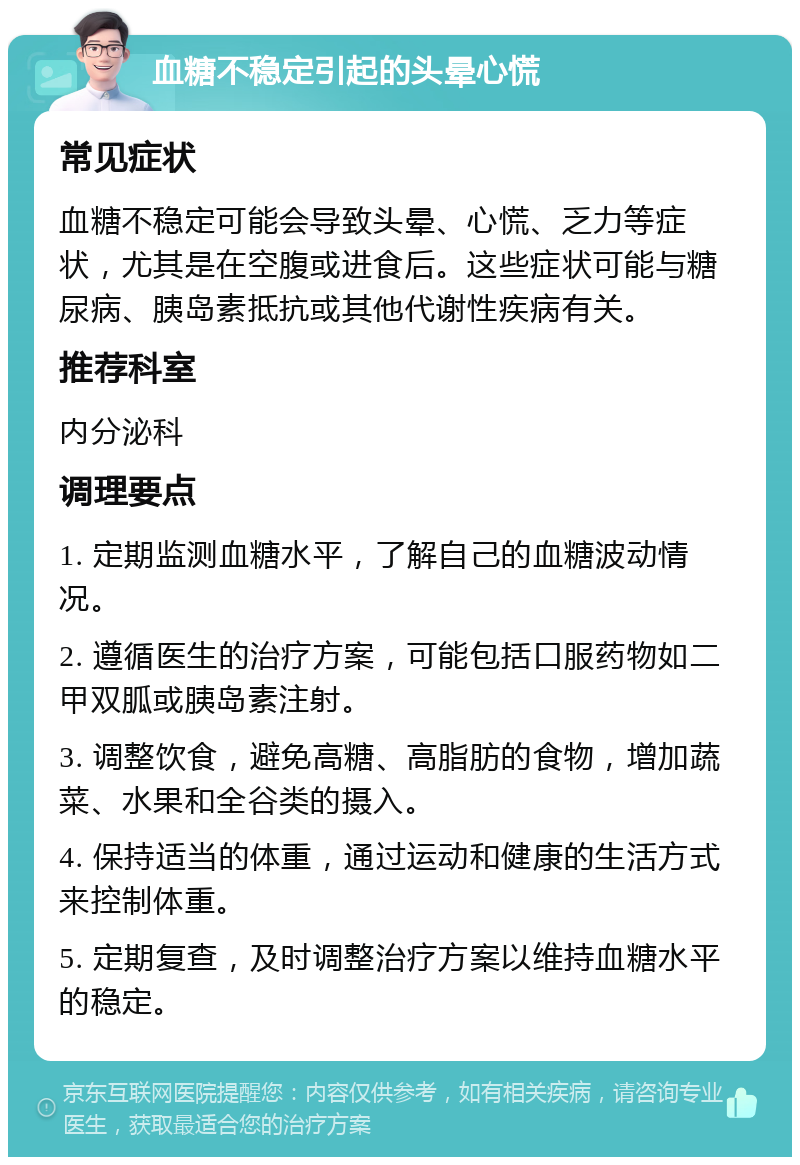 血糖不稳定引起的头晕心慌 常见症状 血糖不稳定可能会导致头晕、心慌、乏力等症状，尤其是在空腹或进食后。这些症状可能与糖尿病、胰岛素抵抗或其他代谢性疾病有关。 推荐科室 内分泌科 调理要点 1. 定期监测血糖水平，了解自己的血糖波动情况。 2. 遵循医生的治疗方案，可能包括口服药物如二甲双胍或胰岛素注射。 3. 调整饮食，避免高糖、高脂肪的食物，增加蔬菜、水果和全谷类的摄入。 4. 保持适当的体重，通过运动和健康的生活方式来控制体重。 5. 定期复查，及时调整治疗方案以维持血糖水平的稳定。