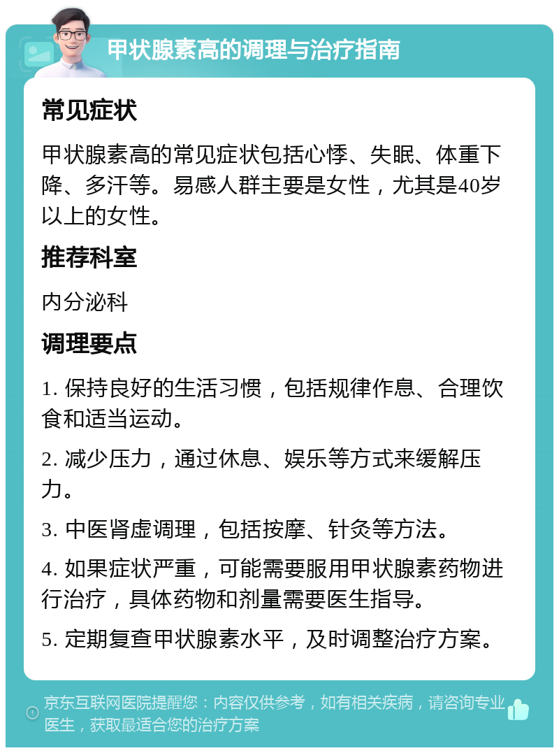 甲状腺素高的调理与治疗指南 常见症状 甲状腺素高的常见症状包括心悸、失眠、体重下降、多汗等。易感人群主要是女性，尤其是40岁以上的女性。 推荐科室 内分泌科 调理要点 1. 保持良好的生活习惯，包括规律作息、合理饮食和适当运动。 2. 减少压力，通过休息、娱乐等方式来缓解压力。 3. 中医肾虚调理，包括按摩、针灸等方法。 4. 如果症状严重，可能需要服用甲状腺素药物进行治疗，具体药物和剂量需要医生指导。 5. 定期复查甲状腺素水平，及时调整治疗方案。