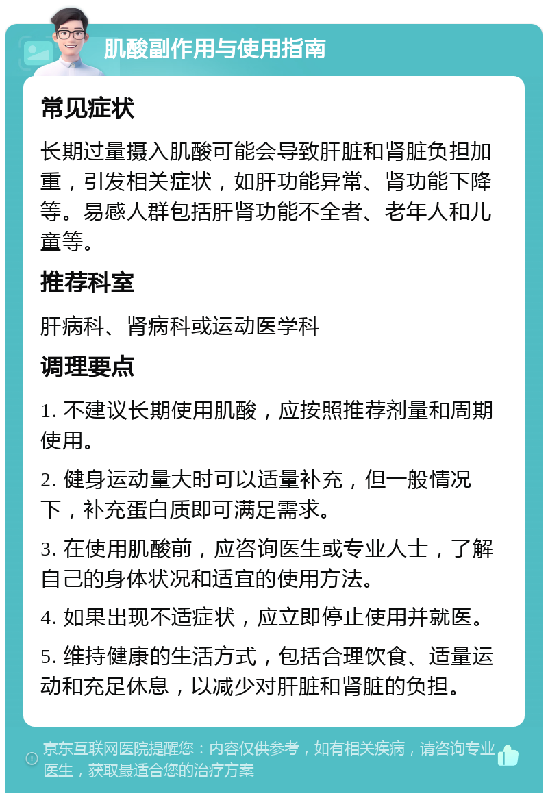 肌酸副作用与使用指南 常见症状 长期过量摄入肌酸可能会导致肝脏和肾脏负担加重，引发相关症状，如肝功能异常、肾功能下降等。易感人群包括肝肾功能不全者、老年人和儿童等。 推荐科室 肝病科、肾病科或运动医学科 调理要点 1. 不建议长期使用肌酸，应按照推荐剂量和周期使用。 2. 健身运动量大时可以适量补充，但一般情况下，补充蛋白质即可满足需求。 3. 在使用肌酸前，应咨询医生或专业人士，了解自己的身体状况和适宜的使用方法。 4. 如果出现不适症状，应立即停止使用并就医。 5. 维持健康的生活方式，包括合理饮食、适量运动和充足休息，以减少对肝脏和肾脏的负担。