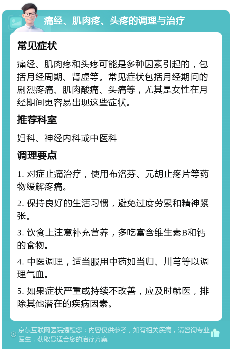 痛经、肌肉疼、头疼的调理与治疗 常见症状 痛经、肌肉疼和头疼可能是多种因素引起的，包括月经周期、肾虚等。常见症状包括月经期间的剧烈疼痛、肌肉酸痛、头痛等，尤其是女性在月经期间更容易出现这些症状。 推荐科室 妇科、神经内科或中医科 调理要点 1. 对症止痛治疗，使用布洛芬、元胡止疼片等药物缓解疼痛。 2. 保持良好的生活习惯，避免过度劳累和精神紧张。 3. 饮食上注意补充营养，多吃富含维生素B和钙的食物。 4. 中医调理，适当服用中药如当归、川芎等以调理气血。 5. 如果症状严重或持续不改善，应及时就医，排除其他潜在的疾病因素。