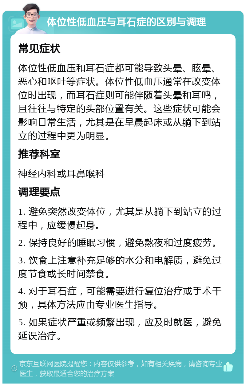 体位性低血压与耳石症的区别与调理 常见症状 体位性低血压和耳石症都可能导致头晕、眩晕、恶心和呕吐等症状。体位性低血压通常在改变体位时出现，而耳石症则可能伴随着头晕和耳鸣，且往往与特定的头部位置有关。这些症状可能会影响日常生活，尤其是在早晨起床或从躺下到站立的过程中更为明显。 推荐科室 神经内科或耳鼻喉科 调理要点 1. 避免突然改变体位，尤其是从躺下到站立的过程中，应缓慢起身。 2. 保持良好的睡眠习惯，避免熬夜和过度疲劳。 3. 饮食上注意补充足够的水分和电解质，避免过度节食或长时间禁食。 4. 对于耳石症，可能需要进行复位治疗或手术干预，具体方法应由专业医生指导。 5. 如果症状严重或频繁出现，应及时就医，避免延误治疗。