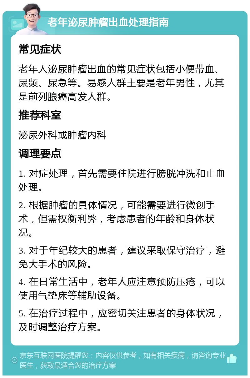 老年泌尿肿瘤出血处理指南 常见症状 老年人泌尿肿瘤出血的常见症状包括小便带血、尿频、尿急等。易感人群主要是老年男性，尤其是前列腺癌高发人群。 推荐科室 泌尿外科或肿瘤内科 调理要点 1. 对症处理，首先需要住院进行膀胱冲洗和止血处理。 2. 根据肿瘤的具体情况，可能需要进行微创手术，但需权衡利弊，考虑患者的年龄和身体状况。 3. 对于年纪较大的患者，建议采取保守治疗，避免大手术的风险。 4. 在日常生活中，老年人应注意预防压疮，可以使用气垫床等辅助设备。 5. 在治疗过程中，应密切关注患者的身体状况，及时调整治疗方案。