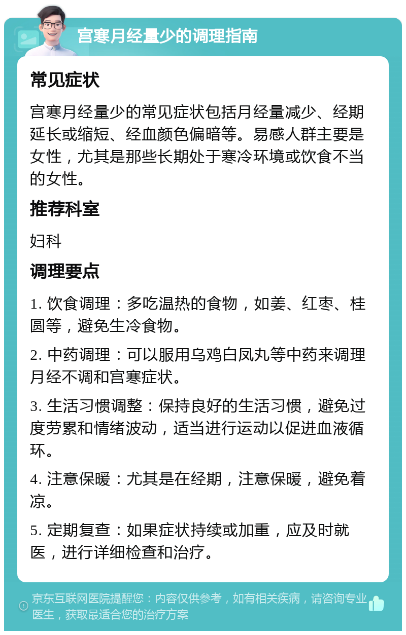 宫寒月经量少的调理指南 常见症状 宫寒月经量少的常见症状包括月经量减少、经期延长或缩短、经血颜色偏暗等。易感人群主要是女性，尤其是那些长期处于寒冷环境或饮食不当的女性。 推荐科室 妇科 调理要点 1. 饮食调理：多吃温热的食物，如姜、红枣、桂圆等，避免生冷食物。 2. 中药调理：可以服用乌鸡白凤丸等中药来调理月经不调和宫寒症状。 3. 生活习惯调整：保持良好的生活习惯，避免过度劳累和情绪波动，适当进行运动以促进血液循环。 4. 注意保暖：尤其是在经期，注意保暖，避免着凉。 5. 定期复查：如果症状持续或加重，应及时就医，进行详细检查和治疗。