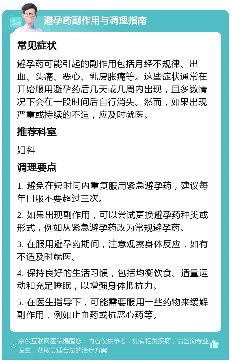 避孕药副作用与调理指南 常见症状 避孕药可能引起的副作用包括月经不规律、出血、头痛、恶心、乳房胀痛等。这些症状通常在开始服用避孕药后几天或几周内出现，且多数情况下会在一段时间后自行消失。然而，如果出现严重或持续的不适，应及时就医。 推荐科室 妇科 调理要点 1. 避免在短时间内重复服用紧急避孕药，建议每年口服不要超过三次。 2. 如果出现副作用，可以尝试更换避孕药种类或形式，例如从紧急避孕药改为常规避孕药。 3. 在服用避孕药期间，注意观察身体反应，如有不适及时就医。 4. 保持良好的生活习惯，包括均衡饮食、适量运动和充足睡眠，以增强身体抵抗力。 5. 在医生指导下，可能需要服用一些药物来缓解副作用，例如止血药或抗恶心药等。