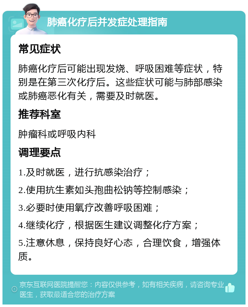 肺癌化疗后并发症处理指南 常见症状 肺癌化疗后可能出现发烧、呼吸困难等症状，特别是在第三次化疗后。这些症状可能与肺部感染或肺癌恶化有关，需要及时就医。 推荐科室 肿瘤科或呼吸内科 调理要点 1.及时就医，进行抗感染治疗； 2.使用抗生素如头孢曲松钠等控制感染； 3.必要时使用氧疗改善呼吸困难； 4.继续化疗，根据医生建议调整化疗方案； 5.注意休息，保持良好心态，合理饮食，增强体质。