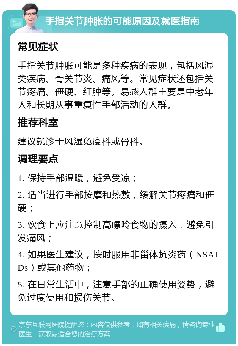 手指关节肿胀的可能原因及就医指南 常见症状 手指关节肿胀可能是多种疾病的表现，包括风湿类疾病、骨关节炎、痛风等。常见症状还包括关节疼痛、僵硬、红肿等。易感人群主要是中老年人和长期从事重复性手部活动的人群。 推荐科室 建议就诊于风湿免疫科或骨科。 调理要点 1. 保持手部温暖，避免受凉； 2. 适当进行手部按摩和热敷，缓解关节疼痛和僵硬； 3. 饮食上应注意控制高嘌呤食物的摄入，避免引发痛风； 4. 如果医生建议，按时服用非甾体抗炎药（NSAIDs）或其他药物； 5. 在日常生活中，注意手部的正确使用姿势，避免过度使用和损伤关节。