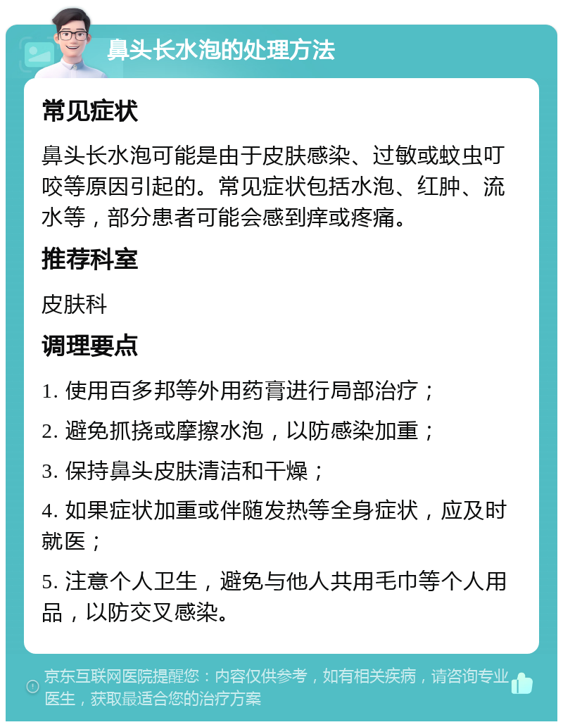 鼻头长水泡的处理方法 常见症状 鼻头长水泡可能是由于皮肤感染、过敏或蚊虫叮咬等原因引起的。常见症状包括水泡、红肿、流水等，部分患者可能会感到痒或疼痛。 推荐科室 皮肤科 调理要点 1. 使用百多邦等外用药膏进行局部治疗； 2. 避免抓挠或摩擦水泡，以防感染加重； 3. 保持鼻头皮肤清洁和干燥； 4. 如果症状加重或伴随发热等全身症状，应及时就医； 5. 注意个人卫生，避免与他人共用毛巾等个人用品，以防交叉感染。