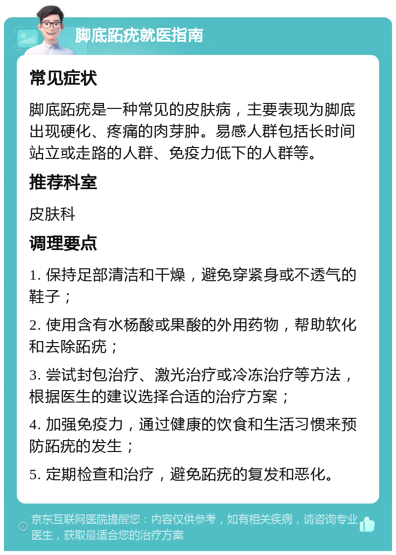 脚底跖疣就医指南 常见症状 脚底跖疣是一种常见的皮肤病，主要表现为脚底出现硬化、疼痛的肉芽肿。易感人群包括长时间站立或走路的人群、免疫力低下的人群等。 推荐科室 皮肤科 调理要点 1. 保持足部清洁和干燥，避免穿紧身或不透气的鞋子； 2. 使用含有水杨酸或果酸的外用药物，帮助软化和去除跖疣； 3. 尝试封包治疗、激光治疗或冷冻治疗等方法，根据医生的建议选择合适的治疗方案； 4. 加强免疫力，通过健康的饮食和生活习惯来预防跖疣的发生； 5. 定期检查和治疗，避免跖疣的复发和恶化。