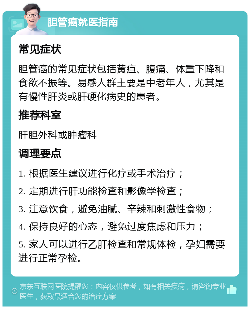 胆管癌就医指南 常见症状 胆管癌的常见症状包括黄疸、腹痛、体重下降和食欲不振等。易感人群主要是中老年人，尤其是有慢性肝炎或肝硬化病史的患者。 推荐科室 肝胆外科或肿瘤科 调理要点 1. 根据医生建议进行化疗或手术治疗； 2. 定期进行肝功能检查和影像学检查； 3. 注意饮食，避免油腻、辛辣和刺激性食物； 4. 保持良好的心态，避免过度焦虑和压力； 5. 家人可以进行乙肝检查和常规体检，孕妇需要进行正常孕检。