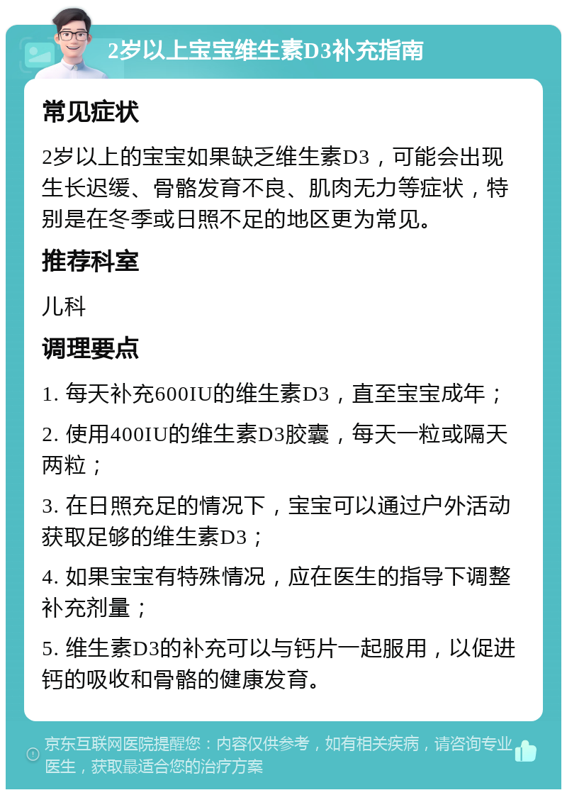 2岁以上宝宝维生素D3补充指南 常见症状 2岁以上的宝宝如果缺乏维生素D3，可能会出现生长迟缓、骨骼发育不良、肌肉无力等症状，特别是在冬季或日照不足的地区更为常见。 推荐科室 儿科 调理要点 1. 每天补充600IU的维生素D3，直至宝宝成年； 2. 使用400IU的维生素D3胶囊，每天一粒或隔天两粒； 3. 在日照充足的情况下，宝宝可以通过户外活动获取足够的维生素D3； 4. 如果宝宝有特殊情况，应在医生的指导下调整补充剂量； 5. 维生素D3的补充可以与钙片一起服用，以促进钙的吸收和骨骼的健康发育。