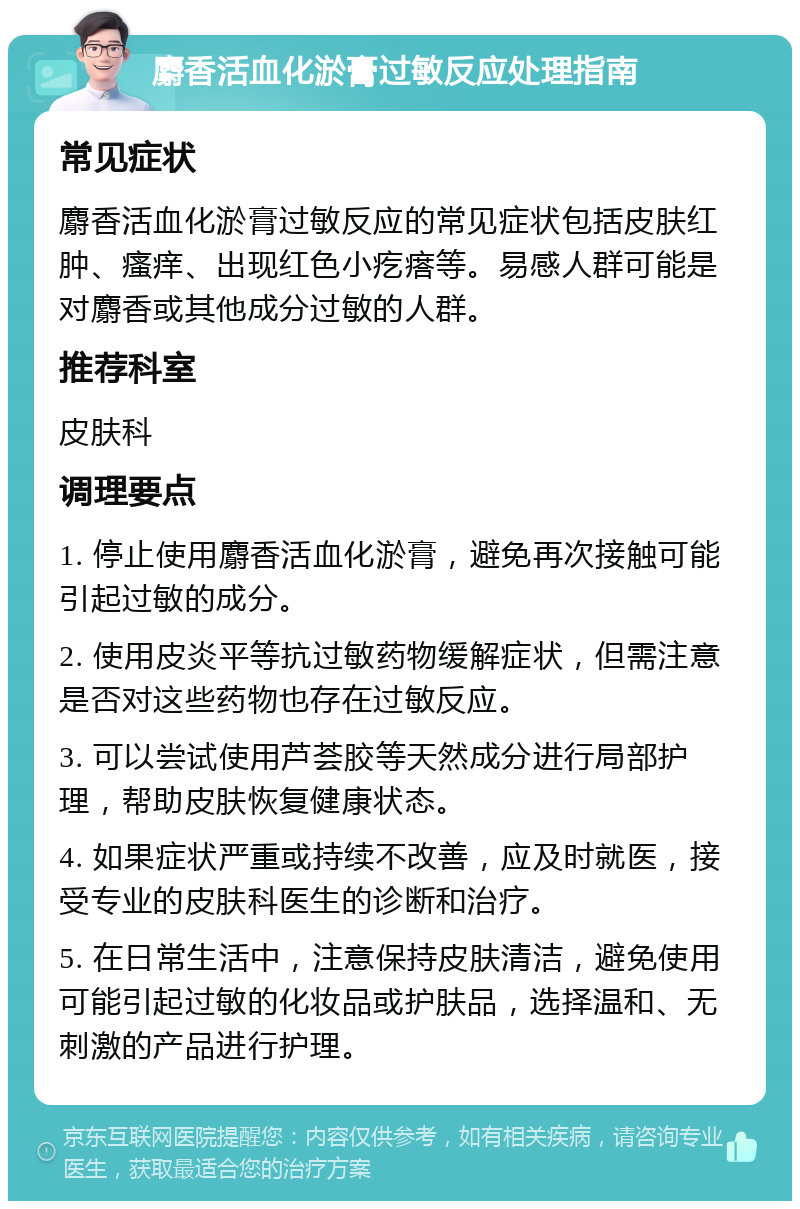 麝香活血化淤膏过敏反应处理指南 常见症状 麝香活血化淤膏过敏反应的常见症状包括皮肤红肿、瘙痒、出现红色小疙瘩等。易感人群可能是对麝香或其他成分过敏的人群。 推荐科室 皮肤科 调理要点 1. 停止使用麝香活血化淤膏，避免再次接触可能引起过敏的成分。 2. 使用皮炎平等抗过敏药物缓解症状，但需注意是否对这些药物也存在过敏反应。 3. 可以尝试使用芦荟胶等天然成分进行局部护理，帮助皮肤恢复健康状态。 4. 如果症状严重或持续不改善，应及时就医，接受专业的皮肤科医生的诊断和治疗。 5. 在日常生活中，注意保持皮肤清洁，避免使用可能引起过敏的化妆品或护肤品，选择温和、无刺激的产品进行护理。