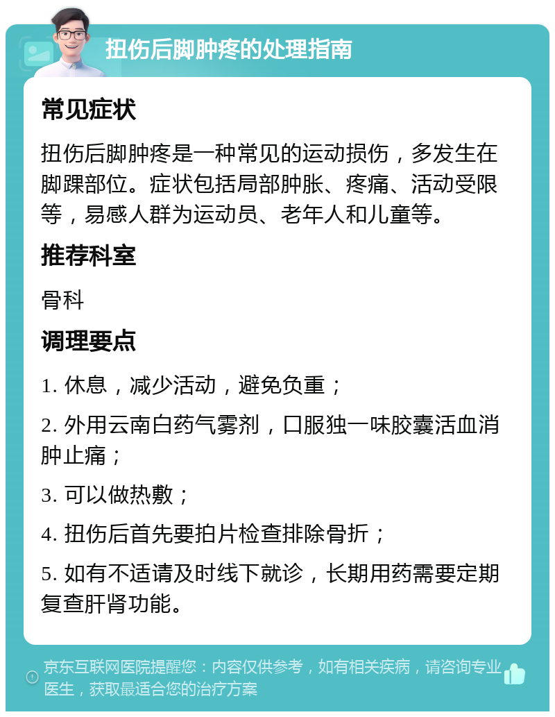 扭伤后脚肿疼的处理指南 常见症状 扭伤后脚肿疼是一种常见的运动损伤，多发生在脚踝部位。症状包括局部肿胀、疼痛、活动受限等，易感人群为运动员、老年人和儿童等。 推荐科室 骨科 调理要点 1. 休息，减少活动，避免负重； 2. 外用云南白药气雾剂，口服独一味胶囊活血消肿止痛； 3. 可以做热敷； 4. 扭伤后首先要拍片检查排除骨折； 5. 如有不适请及时线下就诊，长期用药需要定期复查肝肾功能。