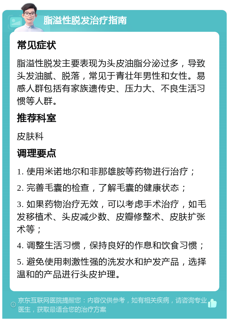 脂溢性脱发治疗指南 常见症状 脂溢性脱发主要表现为头皮油脂分泌过多，导致头发油腻、脱落，常见于青壮年男性和女性。易感人群包括有家族遗传史、压力大、不良生活习惯等人群。 推荐科室 皮肤科 调理要点 1. 使用米诺地尔和非那雄胺等药物进行治疗； 2. 完善毛囊的检查，了解毛囊的健康状态； 3. 如果药物治疗无效，可以考虑手术治疗，如毛发移植术、头皮减少数、皮瓣修整术、皮肤扩张术等； 4. 调整生活习惯，保持良好的作息和饮食习惯； 5. 避免使用刺激性强的洗发水和护发产品，选择温和的产品进行头皮护理。