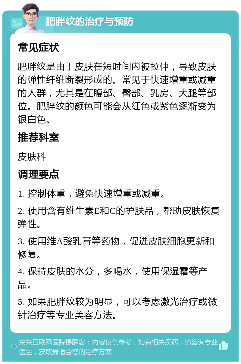 肥胖纹的治疗与预防 常见症状 肥胖纹是由于皮肤在短时间内被拉伸，导致皮肤的弹性纤维断裂形成的。常见于快速增重或减重的人群，尤其是在腹部、臀部、乳房、大腿等部位。肥胖纹的颜色可能会从红色或紫色逐渐变为银白色。 推荐科室 皮肤科 调理要点 1. 控制体重，避免快速增重或减重。 2. 使用含有维生素E和C的护肤品，帮助皮肤恢复弹性。 3. 使用维A酸乳膏等药物，促进皮肤细胞更新和修复。 4. 保持皮肤的水分，多喝水，使用保湿霜等产品。 5. 如果肥胖纹较为明显，可以考虑激光治疗或微针治疗等专业美容方法。