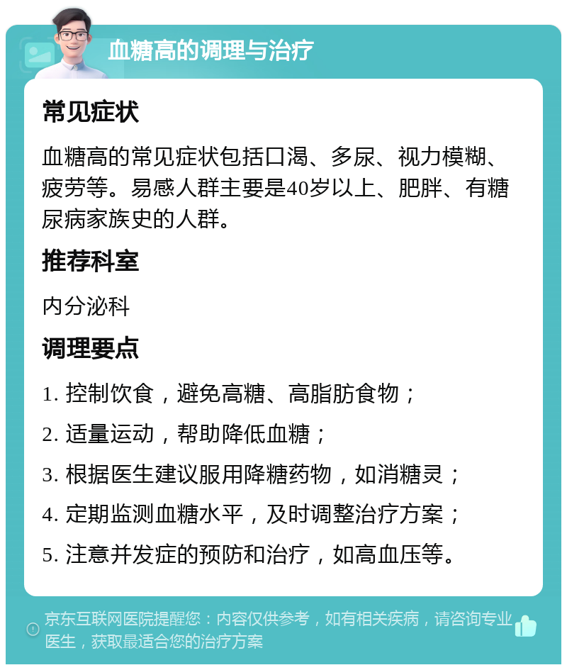 血糖高的调理与治疗 常见症状 血糖高的常见症状包括口渴、多尿、视力模糊、疲劳等。易感人群主要是40岁以上、肥胖、有糖尿病家族史的人群。 推荐科室 内分泌科 调理要点 1. 控制饮食，避免高糖、高脂肪食物； 2. 适量运动，帮助降低血糖； 3. 根据医生建议服用降糖药物，如消糖灵； 4. 定期监测血糖水平，及时调整治疗方案； 5. 注意并发症的预防和治疗，如高血压等。