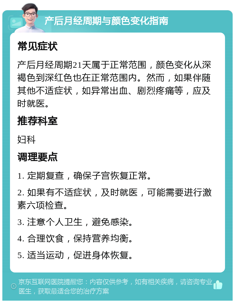 产后月经周期与颜色变化指南 常见症状 产后月经周期21天属于正常范围，颜色变化从深褐色到深红色也在正常范围内。然而，如果伴随其他不适症状，如异常出血、剧烈疼痛等，应及时就医。 推荐科室 妇科 调理要点 1. 定期复查，确保子宫恢复正常。 2. 如果有不适症状，及时就医，可能需要进行激素六项检查。 3. 注意个人卫生，避免感染。 4. 合理饮食，保持营养均衡。 5. 适当运动，促进身体恢复。