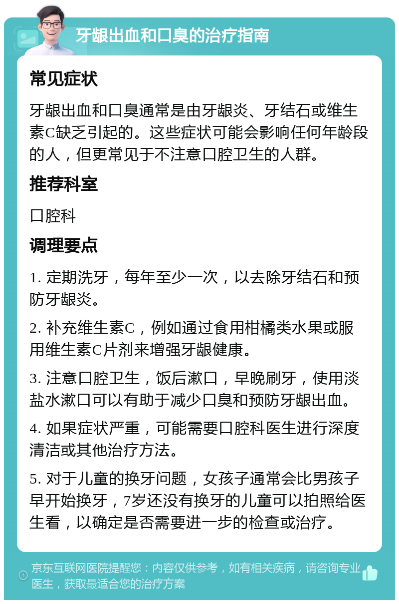 牙龈出血和口臭的治疗指南 常见症状 牙龈出血和口臭通常是由牙龈炎、牙结石或维生素C缺乏引起的。这些症状可能会影响任何年龄段的人，但更常见于不注意口腔卫生的人群。 推荐科室 口腔科 调理要点 1. 定期洗牙，每年至少一次，以去除牙结石和预防牙龈炎。 2. 补充维生素C，例如通过食用柑橘类水果或服用维生素C片剂来增强牙龈健康。 3. 注意口腔卫生，饭后漱口，早晚刷牙，使用淡盐水漱口可以有助于减少口臭和预防牙龈出血。 4. 如果症状严重，可能需要口腔科医生进行深度清洁或其他治疗方法。 5. 对于儿童的换牙问题，女孩子通常会比男孩子早开始换牙，7岁还没有换牙的儿童可以拍照给医生看，以确定是否需要进一步的检查或治疗。