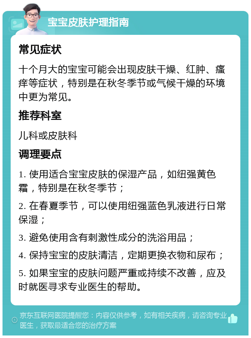 宝宝皮肤护理指南 常见症状 十个月大的宝宝可能会出现皮肤干燥、红肿、瘙痒等症状，特别是在秋冬季节或气候干燥的环境中更为常见。 推荐科室 儿科或皮肤科 调理要点 1. 使用适合宝宝皮肤的保湿产品，如纽强黄色霜，特别是在秋冬季节； 2. 在春夏季节，可以使用纽强蓝色乳液进行日常保湿； 3. 避免使用含有刺激性成分的洗浴用品； 4. 保持宝宝的皮肤清洁，定期更换衣物和尿布； 5. 如果宝宝的皮肤问题严重或持续不改善，应及时就医寻求专业医生的帮助。