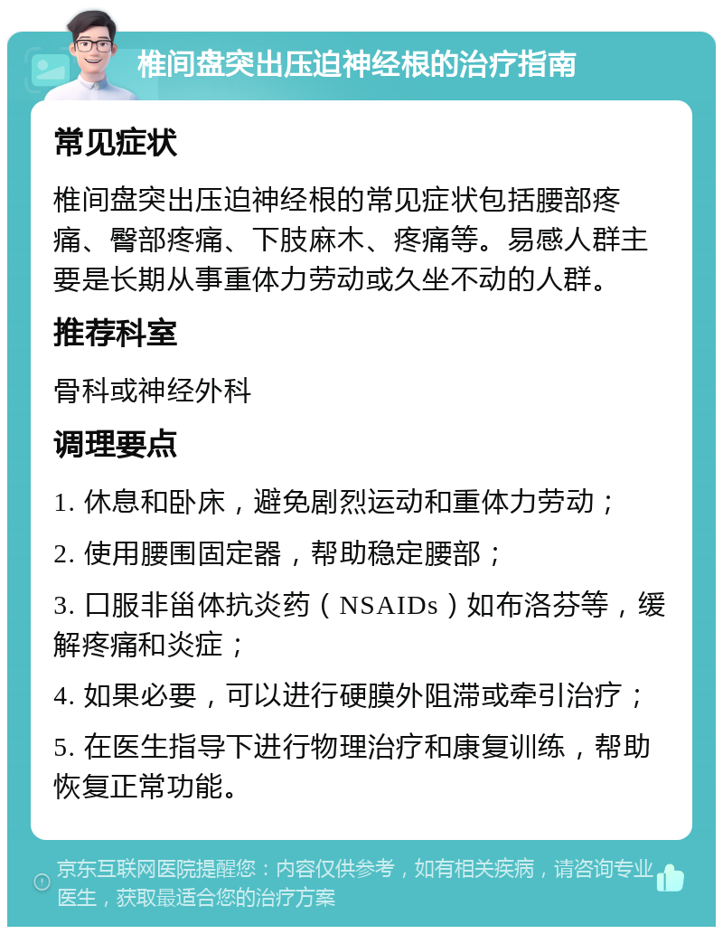 椎间盘突出压迫神经根的治疗指南 常见症状 椎间盘突出压迫神经根的常见症状包括腰部疼痛、臀部疼痛、下肢麻木、疼痛等。易感人群主要是长期从事重体力劳动或久坐不动的人群。 推荐科室 骨科或神经外科 调理要点 1. 休息和卧床，避免剧烈运动和重体力劳动； 2. 使用腰围固定器，帮助稳定腰部； 3. 口服非甾体抗炎药（NSAIDs）如布洛芬等，缓解疼痛和炎症； 4. 如果必要，可以进行硬膜外阻滞或牵引治疗； 5. 在医生指导下进行物理治疗和康复训练，帮助恢复正常功能。