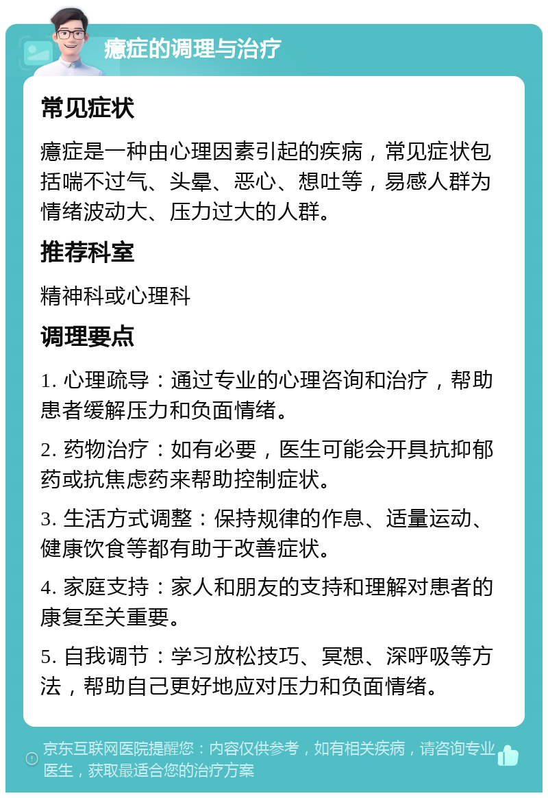 癔症的调理与治疗 常见症状 癔症是一种由心理因素引起的疾病，常见症状包括喘不过气、头晕、恶心、想吐等，易感人群为情绪波动大、压力过大的人群。 推荐科室 精神科或心理科 调理要点 1. 心理疏导：通过专业的心理咨询和治疗，帮助患者缓解压力和负面情绪。 2. 药物治疗：如有必要，医生可能会开具抗抑郁药或抗焦虑药来帮助控制症状。 3. 生活方式调整：保持规律的作息、适量运动、健康饮食等都有助于改善症状。 4. 家庭支持：家人和朋友的支持和理解对患者的康复至关重要。 5. 自我调节：学习放松技巧、冥想、深呼吸等方法，帮助自己更好地应对压力和负面情绪。