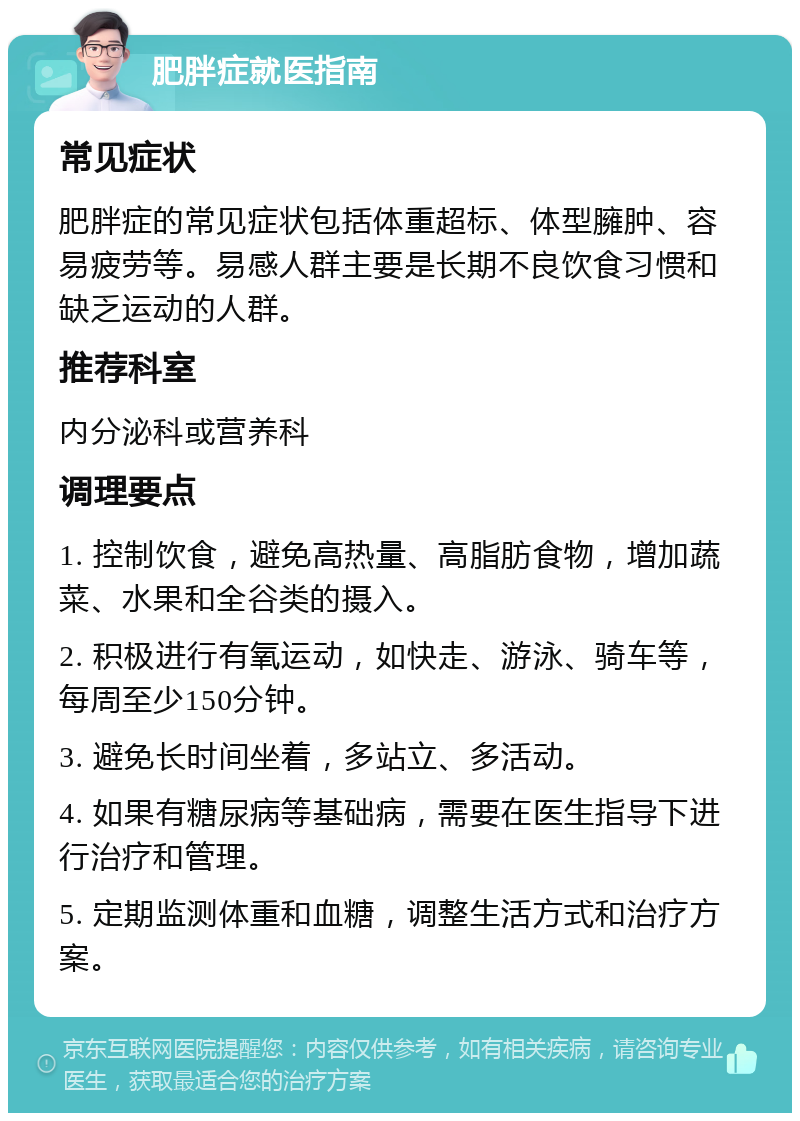 肥胖症就医指南 常见症状 肥胖症的常见症状包括体重超标、体型臃肿、容易疲劳等。易感人群主要是长期不良饮食习惯和缺乏运动的人群。 推荐科室 内分泌科或营养科 调理要点 1. 控制饮食，避免高热量、高脂肪食物，增加蔬菜、水果和全谷类的摄入。 2. 积极进行有氧运动，如快走、游泳、骑车等，每周至少150分钟。 3. 避免长时间坐着，多站立、多活动。 4. 如果有糖尿病等基础病，需要在医生指导下进行治疗和管理。 5. 定期监测体重和血糖，调整生活方式和治疗方案。