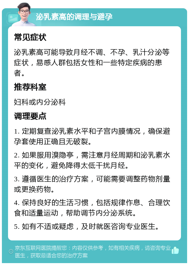 泌乳素高的调理与避孕 常见症状 泌乳素高可能导致月经不调、不孕、乳汁分泌等症状，易感人群包括女性和一些特定疾病的患者。 推荐科室 妇科或内分泌科 调理要点 1. 定期复查泌乳素水平和子宫内膜情况，确保避孕套使用正确且无破裂。 2. 如果服用溴隐亭，需注意月经周期和泌乳素水平的变化，避免降得太低干扰月经。 3. 遵循医生的治疗方案，可能需要调整药物剂量或更换药物。 4. 保持良好的生活习惯，包括规律作息、合理饮食和适量运动，帮助调节内分泌系统。 5. 如有不适或疑虑，及时就医咨询专业医生。