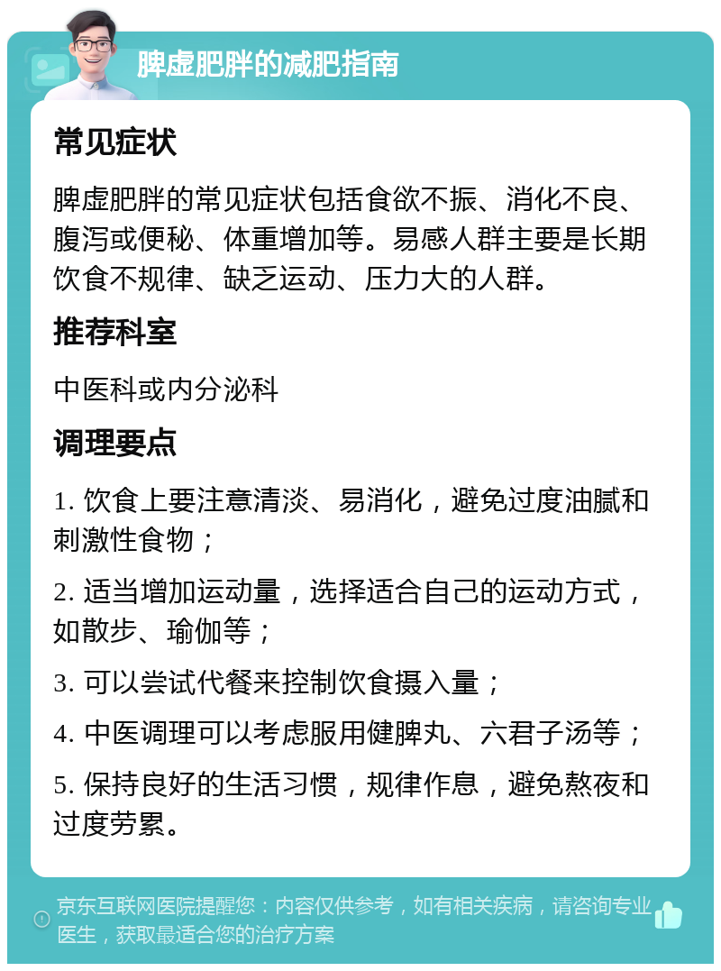 脾虚肥胖的减肥指南 常见症状 脾虚肥胖的常见症状包括食欲不振、消化不良、腹泻或便秘、体重增加等。易感人群主要是长期饮食不规律、缺乏运动、压力大的人群。 推荐科室 中医科或内分泌科 调理要点 1. 饮食上要注意清淡、易消化，避免过度油腻和刺激性食物； 2. 适当增加运动量，选择适合自己的运动方式，如散步、瑜伽等； 3. 可以尝试代餐来控制饮食摄入量； 4. 中医调理可以考虑服用健脾丸、六君子汤等； 5. 保持良好的生活习惯，规律作息，避免熬夜和过度劳累。