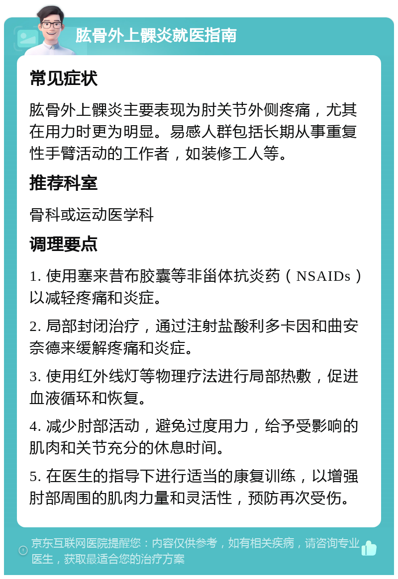 肱骨外上髁炎就医指南 常见症状 肱骨外上髁炎主要表现为肘关节外侧疼痛，尤其在用力时更为明显。易感人群包括长期从事重复性手臂活动的工作者，如装修工人等。 推荐科室 骨科或运动医学科 调理要点 1. 使用塞来昔布胶囊等非甾体抗炎药（NSAIDs）以减轻疼痛和炎症。 2. 局部封闭治疗，通过注射盐酸利多卡因和曲安奈德来缓解疼痛和炎症。 3. 使用红外线灯等物理疗法进行局部热敷，促进血液循环和恢复。 4. 减少肘部活动，避免过度用力，给予受影响的肌肉和关节充分的休息时间。 5. 在医生的指导下进行适当的康复训练，以增强肘部周围的肌肉力量和灵活性，预防再次受伤。